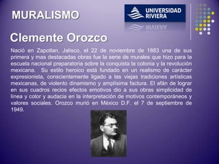 MURALISMO

Clemente Orozco
Nació en Zapotlan, Jalisco, el 22 de noviembre de 1883 una de sus
primera y mas destacadas obras fue la serie de murales que hizo para la
escuela nacional preparatoria sobre la conquista la colonia y la revolución
mexicana. Su estilo heroico está fundado en un realismo de carácter
expresionista, conscientemente ligado a las viejas tradiciones artísticas
mexicanas, de violento dinamismo y amplísima factura. El afán de lograr
en sus cuadros recios efectos emotivos dio a sus obras simplicidad de
línea y color y audacia en la interpretación de motivos contemporáneos y
valores sociales. Orozco murió en México D.F. el 7 de septiembre de
1949.
 