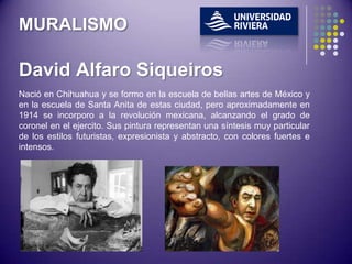 MURALISMO

David Alfaro Siqueiros
Nació en Chihuahua y se formo en la escuela de bellas artes de México y
en la escuela de Santa Anita de estas ciudad, pero aproximadamente en
1914 se incorporo a la revolución mexicana, alcanzando el grado de
coronel en el ejercito. Sus pintura representan una síntesis muy particular
de los estilos futuristas, expresionista y abstracto, con colores fuertes e
intensos.
 