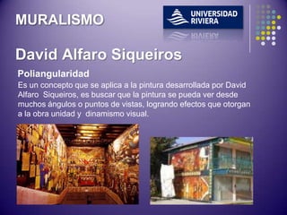 MURALISMO

David Alfaro Siqueiros
Poliangularidad
Es un concepto que se aplica a la pintura desarrollada por David
Alfaro Siqueiros, es buscar que la pintura se pueda ver desde
muchos ángulos o puntos de vistas, logrando efectos que otorgan
a la obra unidad y dinamismo visual.
 