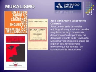 MURALISMO

            José María Albino Vasconcelos
            Calderón
            Autor de una serie de novelas
            autobiográficas que retratan detalles
            singulares del largo proceso de
            descomposición del porfiriato, del
            desarrollo y triunfo de la Revolución
            Mexicana y del inicio de la etapa del
            régimen post-revolucionario
            mexicano que fue llamada "de
            construcción de instituciones“…
 