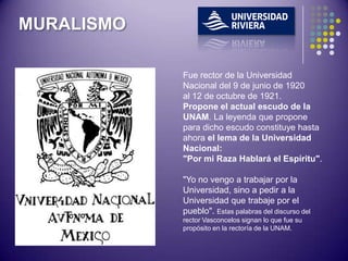 MURALISMO

            Fue rector de la Universidad
            Nacional del 9 de junio de 1920
            al 12 de octubre de 1921.
            Propone el actual escudo de la
            UNAM. La leyenda que propone
            para dicho escudo constituye hasta
            ahora el lema de la Universidad
            Nacional:
            "Por mi Raza Hablará el Espíritu".

            "Yo no vengo a trabajar por la
            Universidad, sino a pedir a la
            Universidad que trabaje por el
            pueblo". Estas palabras del discurso del
            rector Vasconcelos signan lo que fue su
            propósito en la rectoría de la UNAM.
 