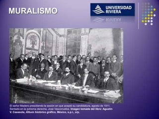 MURALISMO




El señor Madero presidiendo la sesión en que aceptó su candidatura, agosto de 1911.
Sentado en la extrema derecha, José Vasconcelos. Imagen tomada del libro: Agustín
V. Casasola, Álbum histórico gráfico, México, s.p.i., s/p.
 