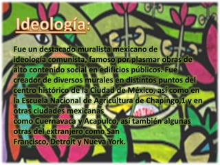 Ideología:Fue un destacado muralista mexicano de ideología comunista, famoso por plasmar obras de alto contenido social en edificios públicos. Fue creador de diversos murales en distintos puntos del centro histórico de la Ciudad de México, así como en la Escuela Nacional de Agricultura de Chapingo,1 y en otras ciudades mexicanas como Cuernavaca y Acapulco, así también algunas otras del extranjero como San Francisco, Detroit y Nueva York.