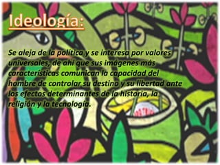 Ideología:Se aleja de la política y se interesa por valores universales, de ahí que sus imágenes más características comunican la capacidad del hombre de controlar su destino y su libertad ante los efectos determinantes de la historia, la religión y la tecnología.