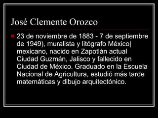 Jos é Clemente Orozco 23 de noviembre de 1883 - 7 de septiembre de 1949), muralista y litógrafo México|mexicano, nacido en Zapotlán actual Ciudad Guzmán, Jalisco y fallecido en Ciudad de México. Graduado en la Escuela Nacional de Agricultura, estudió más tarde matemáticas y dibujo arquitectónico. 