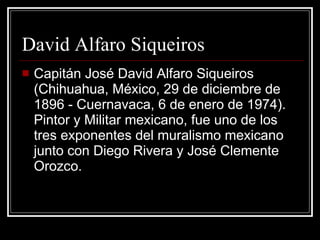 David Alfaro Siqueiros Capitán José David Alfaro Siqueiros (Chihuahua, México, 29 de diciembre de 1896 - Cuernavaca, 6 de enero de 1974). Pintor y Militar mexicano, fue uno de los tres exponentes del muralismo mexicano junto con Diego Rivera y José Clemente Orozco. 
