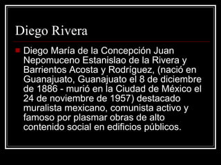 Diego Rivera Diego María de la Concepción Juan Nepomuceno Estanislao de la Rivera y Barrientos Acosta y Rodríguez, (nació en Guanajuato, Guanajuato el 8 de diciembre de 1886 - murió en la Ciudad de México el 24 de noviembre de 1957) destacado muralista mexicano, comunista activo y famoso por plasmar obras de alto contenido social en edificios públicos. 
