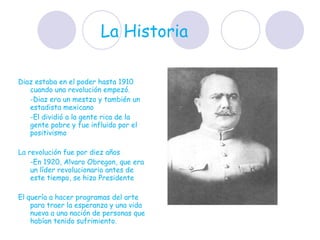 La Historia  Diaz estaba en el poder hasta 1910 cuando una revolución empezó.  -Diaz era un mestzo y también un estadista mexicano  -El dividió a la gente rica de la gente pobre y fue influido por el positivismo  La revolución fue por diez años -En 1920, Alvaro Obregon, que era un líder revolucionario antes de este tiempo, se hizo Presidente  El quería a hacer programas del arte para traer la esperanza y una vida nueva a una nación de personas que habían tenido sufrimiento.  
