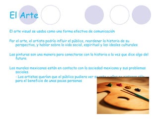 El Arte  El arte visual se usaba como una forma efectiva de comunicación  Por el arte, el artista podría influir el público, reordenar la historia de su perspectiva, y hablar sobre la vida social, espiritual y los ideales culturales  Las pinturas son una manera para conectarse con la historia a la vez que dice algo del futuro.  Los murales mexicanos están en contacto con la sociedad mexicana y sus problemas sociales.  - Los artistas querían que el público pudiera ver su arte y ellos no pintaron sólo para el beneficio de unas pocas personas  