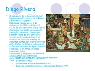 Diego Rivera  Diego María de la Concepción Juan Nepomuceno Estanislao de la Rivera y Barrientos Acosta y Rodríguez (Guanajuato; 8 de diciembre de 1886 — México, D. F.; 24 de noviembre de 1957) fue un destacado muralista mexicano de ideología comunista, famoso por plasmar obras de alto contenido social en edificios públicos. Fue creador de diversos murales en distintos puntos del centro histórico de la Ciudad de México, así como en la Escuela Nacional de Agricultura de Chapingo,1 y en otras ciudades mexicanas como Cuernavaca y Acapulco, así también algunas otras del extranjero como San Francisco,Detroit y Nueva York.  Entre sus obras mas importantes destacan:  La creación / 1922 El hombre en el cruce de caminos / 1933 Sueño de una tarde dominical en la Alameda Central / 1947 