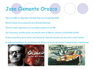 Jose Clemente Orozco  Nació en 1883 en Zapotlán el Grande (hoy es la Ciudad Guzmán)  Recibió mucha de su educación en la Escuela Nacional  Perdió la mano izquierda en un accidente cuando era un niño  Con frecuencia, pintaba sobre una mezcla entre el México colonial y los Estados Unidos  El hizo una pintura de su vista a una familia de clase alta durante de una visita a San Franciso Lo más extraordinario de los trabajos de Orozco es su uso de colores transparentes y también sus combinaciones de colores.  