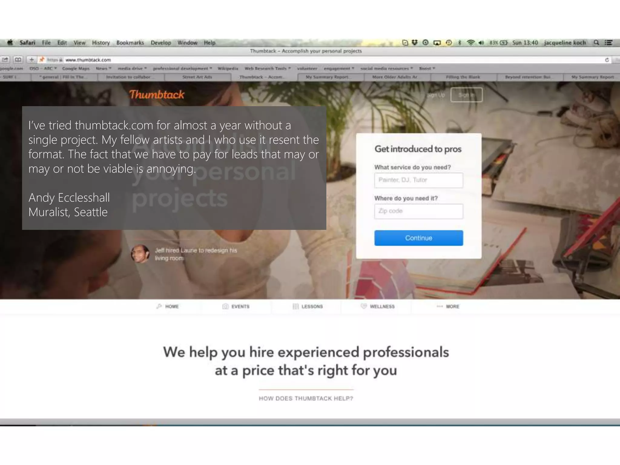 I’ve tried thumbtack.com for almost a year without a
single project. My fellow artists and I who use it resent the
format. The fact that we have to pay for leads that may or
may or not be viable is annoying.
Andy Ecclesshall
Muralist, Seattle
 