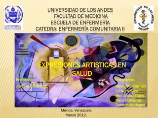 UNIVERSIDAD DE LOS ANDES
                  FACULTAD DE MEDICINA
                 ESCUELA DE ENFERMERÍA
            CATEDRA: ENFERMERÍA COMUNITARIA II




             EXPRESIONES ARTISTICAS EN
                      SALUD
Profesor.                                 Integrantes.
José Ivo Contreras.                       Belandria Carmen.
                                          Dávila Nelitza.
                                          Hernández Ender.
                                          Mejías Omarlys.
                                          Rondón Madogna.
                      Mérida, Venezuela
                        Marzo 2012.
 