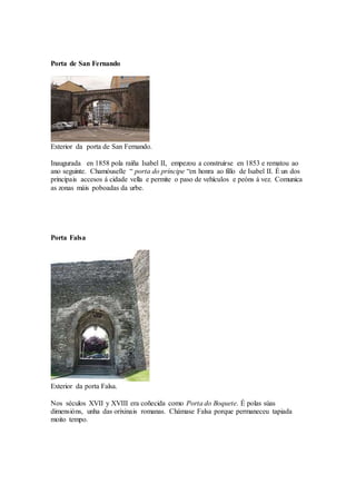 Porta de San Fernando
Exterior da porta de San Fernando.
Inaugurada en 1858 pola raíña Isabel II, empezou a construirse en 1853 e rematou ao
ano seguinte. Chamóuselle “ porta do príncipe “en honra ao fillo de Isabel II. É un dos
principais accesos á cidade vella e permite o paso de vehículos e peóns á vez. Comunica
as zonas máis poboadas da urbe.
Porta Falsa
Exterior da porta Falsa.
Nos séculos XVII y XVIII era coñecida como Porta do Boquete. É polas súas
dimensións, unha das orixinais romanas. Chámase Falsa porque permaneceu tapiada
moito tempo.
 
