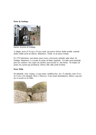 Porta de Santiago
Interior da porta de Santiago.
A antigua porta do Pexigo o Pexigu, nome que parece derivar dunha portiña existente
dentro dunha porta de maiores dimensións. Existía xa na época romana.
En 1759 reformouse para deixar pasar carros e decorouse poñendo unha imaxe de
Santiago Matamoros e o escudo de armas do Bispo Izquierdo. Foi unha porta particular
para uso exclusivo dos cregos da catedral, para acceder as súas hortas . En tempos de
pestes era a porta que permanecía aberta e tiña unha ponte levadiza.
Porta Miñá
De indudable orixe romana, é a que menos modificacións tivo. É coñecida como Porta
do Carme e foi chamada Minei o Mineana. A súa actual denominación débese a que por
ela se accede ao río Miño.
 