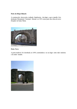 Porta do Bispo Odoario
A construcción desta porta, realizada ilegalmente, deu lugar a que a muralla fora
declarada Monumento Nacional. Abreuse en 1921 como parte das obras do novo
Hospital de Santa María.
Porta Nova
A porta medieval foi derrubada en 1899, construíndose no seu lugar outra máis moderna
e de maior tamaño.
 