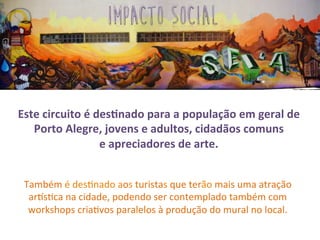 Também	
  é	
  des3nado	
  aos	
  turistas	
  que	
  terão	
  mais	
  uma	
  atração	
  
ar2s3ca	
  na	
  cidade,	
  podendo	
  ser	
  contemplado	
  também	
  com	
  
workshops	
  cria3vos	
  paralelos	
  à	
  produção	
  do	
  mural	
  no	
  local.	
  
Este	
  circuito	
  é	
  desSnado	
  para	
  a	
  população	
  em	
  geral	
  de	
  
Porto	
  Alegre,	
  jovens	
  e	
  adultos,	
  cidadãos	
  comuns	
  	
  	
  	
  	
  	
  	
  	
  	
  	
  	
  	
  	
  
e	
  apreciadores	
  de	
  arte.	
  	
  
impacto social
 