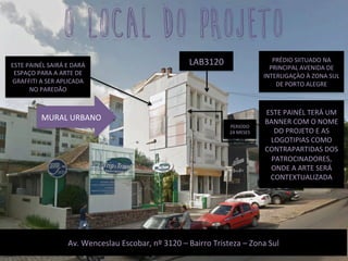 PRÉDIO	
  SIITUADO	
  NA	
  
PRINCIPAL	
  AVENIDA	
  DE	
  
INTERLIGAÇÀO	
  À	
  ZONA	
  SUL	
  
DE	
  PORTO	
  ALEGRE	
  
Av.	
  Wenceslau	
  Escobar,	
  nº	
  3120	
  –	
  Bairro	
  Tristeza	
  –	
  Zona	
  Sul	
  
o local do projeto
LAB3120	
  
MURAL	
  URBANO	
  
ESTE	
  PAINÉL	
  TERÁ	
  UM	
  
BANNER	
  COM	
  O	
  NOME	
  
DO	
  PROJETO	
  E	
  AS	
  
LOGOTIPIAS	
  COMO	
  
CONTRAPARTIDAS	
  DOS	
  
PATROCINADORES,	
  
ONDE	
  A	
  ARTE	
  SERÁ	
  
CONTEXTUALIZADA	
  	
  
PERIODO	
  
24	
  MESES	
  
ESTE	
  PAINÉL	
  SAIRÁ	
  E	
  DARÁ	
  
ESPAÇO	
  PARA	
  A	
  ARTE	
  DE	
  
GRAFFITI	
  A	
  SER	
  APLICADA	
  
NO	
  PAREDÃO	
  
 