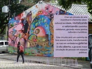 Criar	
  um	
  circuito	
  de	
  arte	
  	
  
incen3vará	
  o	
  fomento	
  sócio-­‐
cultural	
  na	
  cidade,	
  revitalizando	
  
e	
  valorizando	
  caminhos	
  
co3dianos,	
  gerando	
  novos	
  pontos	
  
culturais	
  e	
  turís3cos.	
  
	
  	
  
Este	
  circuito	
  será	
  um	
  caminho	
  de	
  
livre	
  acesso	
  à	
  arte,	
  transformando	
  
as	
  ruas	
  em	
  verdadeiras	
  galerias	
  
à	
  céu	
  aberto,	
  e	
  gerando	
  maior	
  
circulação	
  de	
  pessoas	
  em	
  espaços	
  
públicos.	
  
	
  
INCENTIVO À CULTURA
 