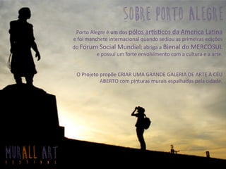 Porto	
  Alegre	
  é	
  um	
  dos	
  pólos	
  ar2s3cos	
  da	
  America	
  La3na	
  	
  
e	
  foi	
  manchete	
  internacional	
  quando	
  sediou	
  as	
  primeiras	
  edições	
  
do	
  Fórum	
  Social	
  Mundial;	
  abriga	
  a	
  Bienal	
  do	
  MERCOSUL	
  
e	
  possui	
  um	
  forte	
  envolvimento	
  com	
  a	
  cultura	
  e	
  a	
  arte.	
  	
  	
  
	
  
	
  
O	
  Projeto	
  propõe	
  CRIAR	
  UMA	
  GRANDE	
  GALERIA	
  DE	
  ARTE	
  À	
  CÉU	
  
ABERTO	
  com	
  pinturas	
  murais	
  espalhadas	
  pela	
  cidade.	
  	
  
sobre porto alegre
MURALL ARTF E S T I V A L
 