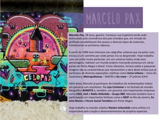 Marcelo	
  Pax,	
  28	
  anos,	
  gaúcho.	
  Começou	
  sua	
  trajetória	
  ainda	
  cedo	
  es3mulado	
  
pela	
  convivência	
  dos	
  pais	
  artesãos	
  que,	
  em	
  virtude	
  da	
  proﬁssão	
  possibilitaram-­‐
lhe	
  acesso	
  a	
  diversos	
  3pos	
  de	
  materiais,	
  incen3vando	
  os	
  primeiros	
  rabiscos.	
  
	
  
A	
  par3r	
  de	
  1998	
  teve	
  interesse	
  nas	
  caligraﬁas	
  urbanas	
  que	
  via	
  pelas	
  ruas,	
  
iniciou	
  aí	
  um	
  caminho	
  por	
  onde	
  jamais	
  iria	
  se	
  desprender.	
  Hoje	
  trabalha	
  com	
  
um	
  es3lo	
  muito	
  par3cular,	
  em	
  um	
  universo	
  lúdico	
  onde	
  seus	
  personagens,	
  
habitam	
  um	
  mundo	
  próprio	
  marcando	
  presença	
  em	
  várias	
  partes	
  de	
  Porto	
  
Alegre	
  e	
  Brasil.	
  Cores	
  vibrantes,	
  formas	
  soltas	
  e	
  pequenas	
  imagens	
  são	
  as	
  
caracterís3cas	
  que	
  representam	
  a	
  obra	
  deste	
  ar3sta	
  que	
  já	
  par3cipou	
  de	
  
diversas	
  exposições	
  cole3vas	
  como	
  Usina	
  Urbana	
  –	
  Usina	
  do	
  Gasômetro,	
  
Metropolitanos	
  –	
  MACRS	
  e	
  Do	
  meio	
  –	
  2º	
  prêmio	
  IEAVI.	
  	
  
	
  
Além	
  disso,	
  Marcelo	
  já	
  par3cipou	
  de	
  trabalhos	
  de	
  ambientações	
  indoor	
  em	
  
parceria	
  com	
  arquitetos.	
  Na	
  Loja	
  Container	
  e	
  na	
  fachada	
  do	
  estúdio	
  
fotográﬁco	
  BANDITS	
  e,	
  também,	
  em	
  parceria	
  com	
  importantes	
  empresas	
  
como	
  CEEE,	
  Dell	
  e	
  Rádio	
  AtlânSda	
  –	
  Grupo	
  RBS.	
  Marcelo	
  também	
  teve	
  a	
  
par3cipação	
  em	
  importantes	
  fes3vais	
  como	
  o	
  MOF	
  no	
  Rio	
  de	
  Janeiro,	
  Eu	
  amo	
  
Muros	
  e	
  Fórum	
  Social	
  TemáSco	
  em	
  Porto	
  Alegre	
  e	
  trabalhou	
  no	
  estúdio	
  
cole3vo	
  Núcleo	
  Urbanóide	
  como	
  ar3sta,	
  sendo	
  responsável	
  pela	
  criação	
  e	
  
desenvolvimentos	
  de	
  projetos	
  especiais	
  .	
  
	
  
Hoje	
  trabalha	
  no	
  cole3vo	
  PAXART	
  	
  sendo	
  um	
  dos	
  responsáveis	
  pelo	
  estúdio.	
  	
  
marcelo pax	
  
 