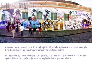 gwm	
  
A	
  pintura	
  mural	
  tem	
  raízes	
  no	
  ins3nto	
  primi3vo	
  dos	
  povos,	
  e	
  teve	
  sua	
  evolução	
  
durante	
  os	
  séculos,	
  passando	
  por	
  muitos	
  movimentos	
  ar2s3cos.	
  
	
  
Na	
   atualidade,	
   com	
   técnicas	
   do	
   graﬃ3,	
   os	
   murais	
   têm	
   como	
   caracterís3ca	
  	
  	
  	
  	
  	
  	
  	
  	
  
a	
  possibilidade	
  de	
  criação	
  cole3va	
  e	
  abrangência	
  de	
  um	
  grande	
  público.	
  
	
  
	
  
sobre o grafitti
 