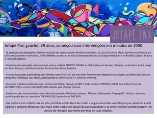 JOTAPÊ	
  Pax,	
  gaúcho,	
  29	
  anos,	
  começou	
  suas	
  intervenções	
  em	
  meados	
  de	
  2000.	
  
	
  
-­‐	
  Já	
  par3cipou	
  de	
  exposições	
  cole3vas	
  nacionais	
  em	
  Galerias	
  como	
  Mundo	
  Arte	
  Global,	
  na	
  Casa	
  de	
  Cultura	
  Mário	
  Quintana	
  na	
  Bienal	
  B,	
  na	
  
Usina	
  do	
  Gasômetro	
  no	
  Projeto	
  USINA	
  URBANA,	
  no	
  Museu	
  de	
  Arte	
  Contemporânea	
  RS,	
  no	
  Espaço	
  Rabisco	
  RJ	
  e	
  na	
  Ma3lha	
  Cultural	
  SP	
  para	
  
o	
  Fes3val	
  ESSENCIA.	
  
	
  	
  
-­‐	
  Par3cipou	
  de	
  exposições	
  internacionais	
  como	
  a	
  cole3va	
  MOYTOY	
  PHOBIA	
  na	
  101	
  Gallery	
  em	
  Kaunas,	
  Lithuania,	
  na	
  Fonderie	
  de	
  L’a	
  image	
  
em	
  Paris,	
  França,	
  e	
  individual	
  na	
  Casa	
  Verdí	
  em	
  Barcelona,	
  Espanha.	
  
	
  	
  
-­‐	
  Assinou	
  ilustrações	
  publicitárias	
  para	
  clientes	
  como	
  POSITIVO	
  em	
  uma	
  série	
  Premium	
  de	
  notebooks	
  e	
  estampou	
  as	
  la3nhas	
  da	
  Sprite	
  na	
  
campanha	
  “Refresque	
  suas	
  Ideias,	
  par3cipando	
  no	
  comercial	
  de	
  TV,	
  cinema	
  e	
  internet.	
  
	
  	
  
-­‐	
  Tem	
  seus	
  trabalhos	
  publicados	
  nas	
  revistas	
  Void,	
  Noize,	
  Cápsula,	
  Graﬃ3	
  e	
  Vista.	
  No	
  livro	
  TROPICAL	
  SPRAY	
  pela	
  editora	
  francesa	
  
ALTERNATIVES	
  e	
  no	
  livro	
  XIRUGRAVURAS	
  editado	
  pela	
  Choque	
  Cultural.	
  	
  
	
  	
  
-­‐	
  Citado	
  em	
  sites	
  internacionais	
  como:	
  Woostercolec3ve,	
  Artcrimes,	
  Juxtapoz,	
  ﬀﬀound,	
  YayEveryday,	
  Thypograﬀ	
  ,	
  FatCap,	
  e	
  teve	
  seu	
  
trabalho	
  publicado	
  no	
  calendário	
  TRESPASS	
  2012	
  pela	
  editora	
  TASCHEN.	
  
	
  	
  
Sua	
  pintura	
  tem	
  referências	
  de	
  arte	
  primi3va	
  e	
  literatura	
  de	
  cordel	
  e	
  segue	
  uma	
  linha	
  com	
  traços	
  que	
  remetem	
  à	
  arte	
  
egípcia	
  e	
  pinturas	
  africanas.	
  Seu	
  traço	
  solto	
  traduz	
  um	
  pouco	
  de	
  sua	
  inquietude	
  e	
  as	
  cores	
  sempre	
  variadas	
  trazem	
  um	
  
pouco	
  da	
  vibração	
  que	
  existe	
  por	
  traz	
  de	
  suas	
  criações.	
  
jotapê pax	
  
 