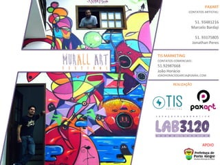 PAXART	
  
CONTATOS	
  ARTISTAS:	
  
	
  
51.	
  93481216	
  
Marcelo	
  Bardaji	
  
	
  
51.	
  93175805	
  
Jonathan	
  Peres	
  
TIS	
  MARKETING	
  
CONTATOS	
  COMERCIAIS:	
  
51.92987668	
  
João	
  Horácio	
  
JOAOHORACIOGARCIA@GMAIL.COM	
  
APOIO	
  
REALIZAÇÃO	
  
MURALL ARTF E S T I V A L
 