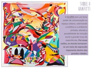  O	
  Graﬃ3	
  tem	
  um	
  forte	
  
poder	
  de	
  comunicação	
  no	
  
espaço	
  urbano,	
  valorizando	
  
a	
  esté3ca	
  e	
  o	
  ambiente	
  
pintado,	
  aliando	
  a	
  
possibilidade	
  de	
  inclusão	
  
social	
  e	
  grande	
  troca	
  de	
  
experiências.	
  Por	
  essas	
  
razões,	
  os	
  murais	
  tornaram-­‐
se	
  um	
  meio	
  de	
  expressão	
  
imponente	
  dentro	
  das	
  
grandes	
  cidades.	
  	
  	
  	
  	
  
sobre o
grafitti
 