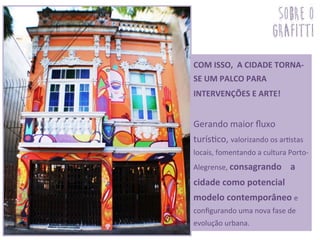 COM	
  ISSO,	
  	
  A	
  CIDADE	
  TORNA-­‐
SE	
  UM	
  PALCO	
  PARA	
  
INTERVENÇÕES	
  E	
  ARTE!	
  	
  
	
  
Gerando	
  maior	
  ﬂuxo	
  
turís3co,	
  valorizando	
  os	
  ar3stas	
  
locais,	
  fomentando	
  a	
  cultura	
  Porto-­‐
Alegrense,	
  consagrando	
  	
  	
  	
  a	
  
cidade	
  como	
  potencial	
  
modelo	
  contemporâneo	
  e	
  
conﬁgurando	
  uma	
  nova	
  fase	
  de	
  
evolução	
  urbana.	
  
sobre o
grafitti
 