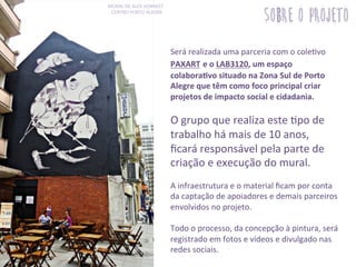 Será	
  realizada	
  uma	
  parceria	
  com	
  o	
  cole3vo	
  
PAXART	
  e	
  o	
  LAB3120,	
  um	
  espaço	
  
colaboraSvo	
  situado	
  na	
  Zona	
  Sul	
  de	
  Porto	
  
Alegre	
  que	
  têm	
  como	
  foco	
  principal	
  criar	
  
projetos	
  de	
  impacto	
  social	
  e	
  cidadania.	
  	
  
	
  
O	
  grupo	
  que	
  realiza	
  este	
  3po	
  de	
  
trabalho	
  há	
  mais	
  de	
  10	
  anos,	
  
ﬁcará	
  responsável	
  pela	
  parte	
  de	
  
criação	
  e	
  execução	
  do	
  mural.	
  
	
  
A	
  infraestrutura	
  e	
  o	
  material	
  ﬁcam	
  por	
  conta	
  
da	
  captação	
  de	
  apoiadores	
  e	
  demais	
  parceiros	
  
envolvidos	
  no	
  projeto.	
  
	
  
Todo	
  o	
  processo,	
  da	
  concepção	
  à	
  pintura,	
  será	
  
registrado	
  em	
  fotos	
  e	
  vídeos	
  e	
  divulgado	
  nas	
  
redes	
  sociais.	
  
MURAL	
  DE	
  ALEX	
  HORNEST	
  	
  
CENTRO	
  PORTO	
  ALEGRE.	
  
sobre o projeto
 