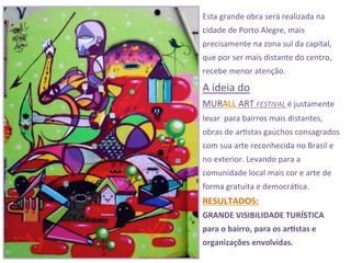 Esta	
  grande	
  obra	
  será	
  realizada	
  na	
  
cidade	
  de	
  Porto	
  Alegre,	
  mais	
  
precisamente	
  na	
  zona	
  sul	
  da	
  capital,	
  
que	
  por	
  ser	
  mais	
  distante	
  do	
  centro,	
  
recebe	
  menor	
  atenção.	
  
A	
  ideia	
  do	
  	
  
MURALL	
  ART	
  FESTIVAL	
  é	
  justamente	
  
levar	
  	
  para	
  bairros	
  mais	
  distantes,	
  
obras	
  de	
  ar3stas	
  gaúchos	
  consagrados	
  
com	
  sua	
  arte	
  reconhecida	
  no	
  Brasil	
  e	
  
no	
  exterior.	
  Levando	
  para	
  a	
  
comunidade	
  local	
  mais	
  cor	
  e	
  arte	
  de	
  
forma	
  gratuita	
  e	
  democrá3ca.	
  
RESULTADOS:	
  	
  
GRANDE	
  VISIBILIDADE	
  TURÍSTICA	
  	
  
para	
  o	
  bairro,	
  para	
  os	
  arSstas	
  e	
  
organizações	
  envolvidas.	
  
 