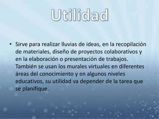• Sirve para realizar lluvias de ideas, en la recopilación
de materiales, diseño de proyectos colaborativos y
en la elaboración o presentación de trabajos.
También se usan los murales virtuales en diferentes
áreas del conocimiento y en algunos niveles
educativos, su utilidad va depender de la tarea que
se planifique.
 