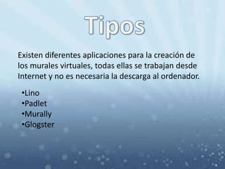 Existen diferentes aplicaciones para la creación de
los murales virtuales, todas ellas se trabajan desde
Internet y no es necesaria la descarga al ordenador.
•Lino
•Padlet
•Murally
•Glogster
 