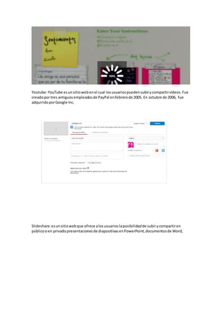 Youtube: YouTube es un sitio web en el cual los usuarios pueden subir y compartir vídeos. Fue 
creado por tres antiguos empleados de PayPal en febrero de 2005. En octubre de 2006, fue 
adquirido por Google Inc. 
Slideshare: es un sitio web que ofrece a los usuarios la posibilidad de subir y compartir en 
público o en privado presentaciones de diapositivas en PowerPoint, documentos de Word, 
 