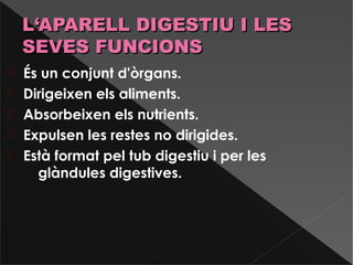  És un conjunt d'òrgans.
 Dirigeixen els aliments.
 Absorbeixen els nutrients.
 Expulsen les restes no dirigides.
 Està format pel tub digestiu i per les
glàndules digestives.
L‘APARELL DIGESTIU I LESL‘APARELL DIGESTIU I LES
SEVES FUNCIONSSEVES FUNCIONS
 