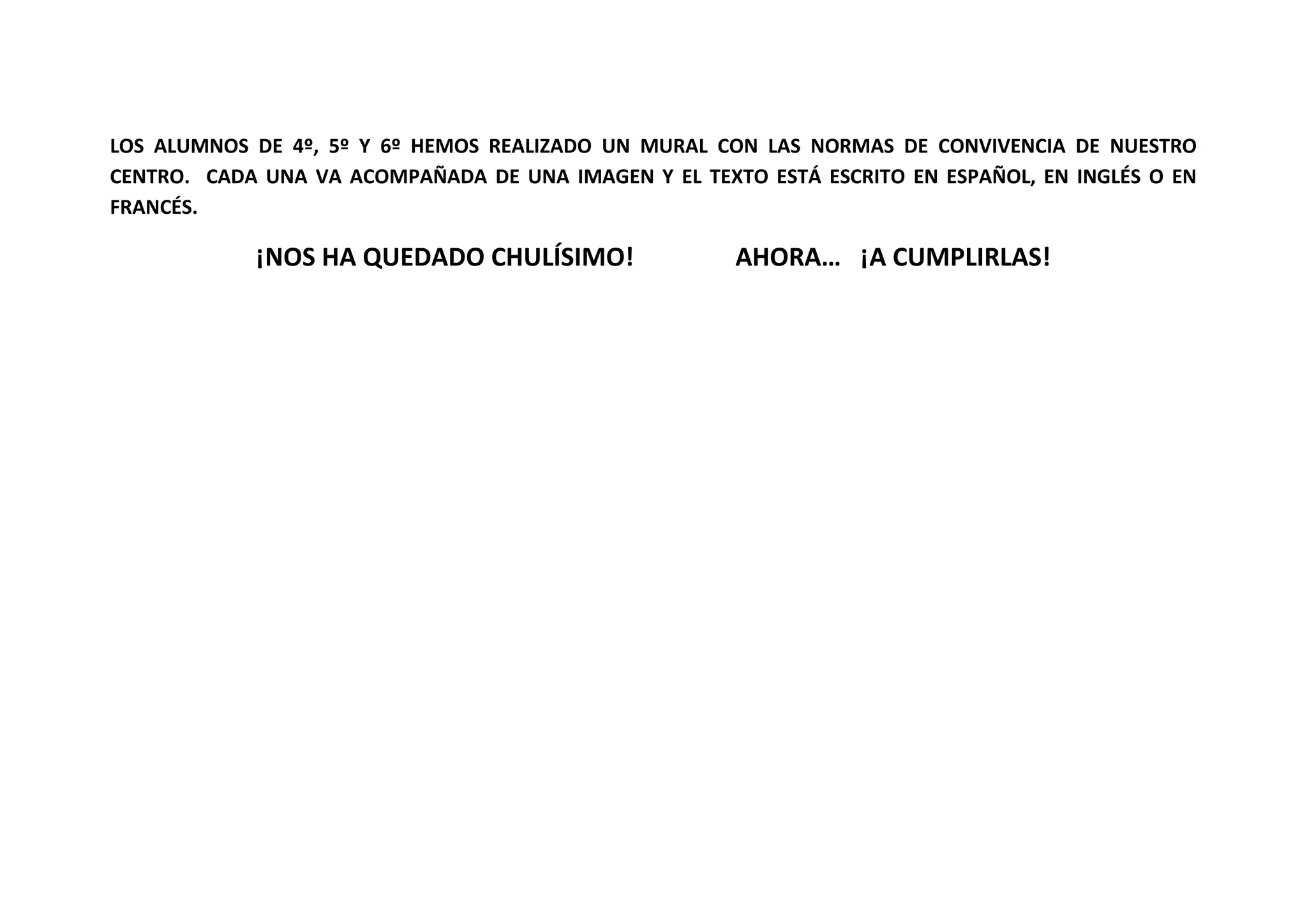 LOS ALUMNOS DE 4º, 5º Y 6º HEMOS REALIZADO UN MURAL CON LAS NORMAS DE CONVIVENCIA DE NUESTRO
CENTRO. CADA UNA VA ACOMPAÑADA DE UNA IMAGEN Y EL TEXTO ESTÁ ESCRITO EN ESPAÑOL, EN INGLÉS O EN
FRANCÉS.
¡NOS HA QUEDADO CHULÍSIMO! AHORA… ¡A CUMPLIRLAS!