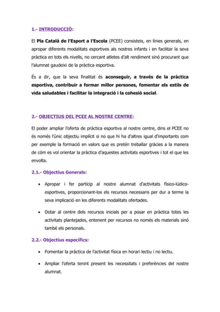 1.- INTRODUCCIÓ:

El Pla Català de l’Esport a l’Escola (PCEE) consisteix, en línies generals, en
apropar diferents modalitats esportives als nostres infants i en facilitar la seva
pràctica en tots els nivells, no cercant atletes d’alt rendiment sinó procurant que
l’alumnat gaudeixi de la pràctica esportiva.

És a dir, que la seva finalitat és aconseguir, a través de la pràctica
esportiva, contribuir a formar millor persones, fomentar els estils de
vida saludables i facilitar la integració i la cohesió social.




2.- OBJECTIUS DEL PCEE AL NOSTRE CENTRE:

El poder ampliar l’oferta de pràctica esportiva al nostre centre, dins el PCEE no
és només l’únic objectiu implícit si no que hi ha d’altres igual d’importants com
per exemple la formació en valors que es pretén treballar gràcies a la manera
de cóm es vol orientar la pràctica d’aquestes activitats esportives i tot el que les
envolta.

2.1.- Objectius Generals:

   •   Apropar i fer partícip al nostre alumnat d’activitats físico-lúdico-
       esportives, proporcionant-los els recursos necessaris per dur a terme la
       seva implicació en les diferents modalitats ofertades.

   •   Dotar al centre dels recursos inicials per a posar en pràctica totes les
       activitats plantejades, entenent per recursos no només els materials sinó
       també els personals.

2.2.- Objectius específics:

   •   Fomentar la pràctica de l’activitat física en horari lectiu i no lectiu.

   •   Ampliar l’oferta tenint present les necessitats i preferències del nostre
       alumnat.
 