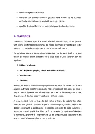 •   Prioritzar esports coeducatius.

   •   Fomentar que el nostre alumnat gaudeixi de la pràctica de les activitats
       amb altre alumnat que no sigui del seu grup – classe.

   •   Aprofitar les instal·lacions i el material disponible al nostre centre.




3.- CONTINGUTS:

Practicarem diferents tipus d’activitats físico-lúdico-esportives, tenint present
tant l’oferta existent com la demanda del nostre alumnat i la viabilitat per poder
portar a bon terme les activitats en el nostre entorn més proper.

En un primer moment, les activitats proposades, per la franja horària del pati
durant el segon i tercer trimestre per a Cicle Mitjà i Cicle Superior, són les
següents:

    Bitlles catalanes.

    Jocs Populars (xapes, bales, xarranca i comba).

    Tennis Taula.

    Voleibol.

Amb aquesta oferta d’activitats el que pretenem és prioritzar sobretot a CM i CS
aquelles activitats esportives on no hi hagi diferenciació per raons de sexe i
puguin desenvolupar-les tant els nois com les noies de forma conjunta, a més
de promoure la tradició esportiva catalana i d’altres països.

A més, s’incidirà molt en l’aspecte dels valors a l’hora de treballar-les totes,
promovent la igualtat i el respecte per la diversitat (ja sigui física, d’opinió i/o
d’acció), prioritzant la participació i el respecte pel nivell de cada alumne/a, i
fomentant la participació, la col·laboració i el respecte (ja sigui en referència a
la normativa, aprenent-la i respectant-la, i/o als companys/es), treballant en tot
moment amb la llengua catalana com a vehicular
 