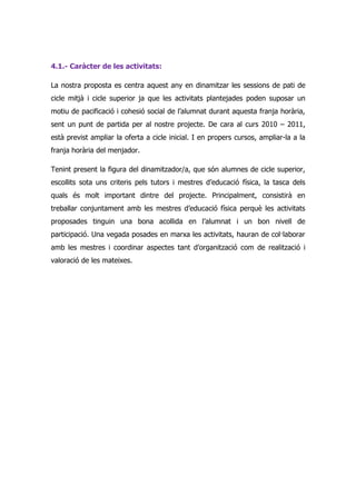 4.1.- Caràcter de les activitats:

La nostra proposta es centra aquest any en dinamitzar les sessions de pati de
cicle mitjà i cicle superior ja que les activitats plantejades poden suposar un
motiu de pacificació i cohesió social de l’alumnat durant aquesta franja horària,
sent un punt de partida per al nostre projecte. De cara al curs 2010 – 2011,
està previst ampliar la oferta a cicle inicial. I en propers cursos, ampliar-la a la
franja horària del menjador.

Tenint present la figura del dinamitzador/a, que són alumnes de cicle superior,
escollits sota uns criteris pels tutors i mestres d’educació física, la tasca dels
quals és molt important dintre del projecte. Principalment, consistirà en
treballar conjuntament amb les mestres d’educació física perquè les activitats
proposades tinguin una bona acollida en l’alumnat i un bon nivell de
participació. Una vegada posades en marxa les activitats, hauran de col·laborar
amb les mestres i coordinar aspectes tant d’organització com de realització i
valoració de les mateixes.
 