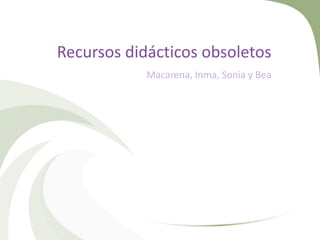 Recursos didácticos obsoletos
Macarena, Inma, Sonia y Bea

 