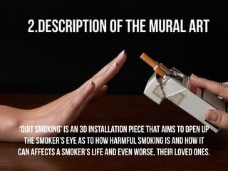 2.Description of the Mural Art 
‘Quit Smoking’ is an 3D installation piece that aims to open up 
the smoker’s eye as to how harmful smoking is and how it 
can affects a smoker’s life and even worse, their loved ones. 
 