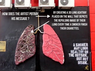by creating a 3D lung ashtray 
placed on the wall that depicts 
the repulsing image of their 
lung every time a smoker finish 
their cigarettes. 
HOW does THE ARTIST POTRAY 
HIS MESSAGE ? 
 