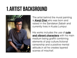 1.ARTIST BACKGROUND 
The artist behind the mural painting 
is Kenji Chai who was born and 
raised in the Sandakan,Sabah and 
currently lives in Kuala Lumpur. 
! 
His works includes the use of cute ! 
and vibrant characters with his main 
medium being graffiti combining 
elements of pop culture,fictional 
censorship and a positive mental 
attitude,in all he creates layered 
scenes of mischief. 
 