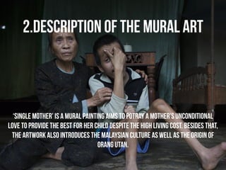 2.DESCRIPTION OF THE MURAL ART 
‘Single Mother’ is a mural painting aims to potray a mother’s unconditional 
love to provide the best for her child despite the high living cost. besides that, 
the artwork also introduces the malaysian culture as well as the origin of 
orang utan. 
 