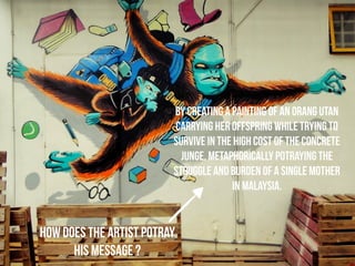 HOW does THE ARTIST POTRAY 
HIS MESSAGE ? 
BY creating a painting of an orang utan 
carrying her offspring while trying to 
survive in the high cost of the concrete 
junge, metaphorically potraying the 
struggle and burden of a single mother 
in malaysia. 
 