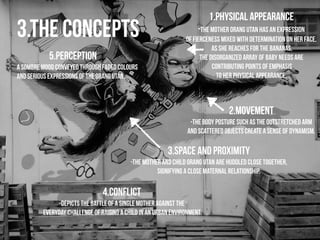3.the concepts 1.physical appearance 
-The mother orang utan has an expression 
of fierceness mixed with determination on her face. 
As she reaches for the bananas, 
the disorganized array of baby needs are 
contributing points of emphasis 
to her physical appearance. 
2.movement 
-The body posture such as the outstretched arm 
and scattered objects create a sense of dynamism. 
! 
3.space and proximity 
A sombre mood conveyed through faded colours 
and serious expressions of the orang utan. 
-The mother and child orang utan are huddled close together, 
signifying a close maternal relationship. 
4.conflict 
5.perception 
-Depicts the battle of a single mother against the 
everyday challenge of raising a child in an urban environment. 
! 
