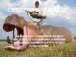 2.DESCRIPTION OF THE MURAL ART 
‘Jaw Dropping Beauty’ is a mural painting that aims to 
opens the public eye to the endangerment of hippopotamus 
as poachers hunt them down for their teeth, the newest 
alternative to ivory. 
 