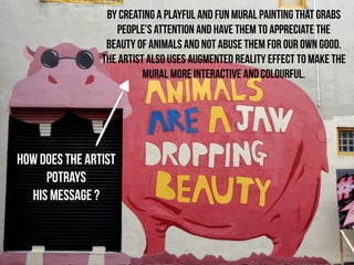 HOW Does THE ARTIST 
POTRAYs 
HIS MESSAGE ? 
BY CREATING A PLAYFUL AND FUN MURAL PAINTING that grabs 
people’s attention and have them to appreciate the 
beauty of animals and not abuse them for our own good. 
the artist also uses augmented reality effect to make the 
mural more interactive and colourful. 
 