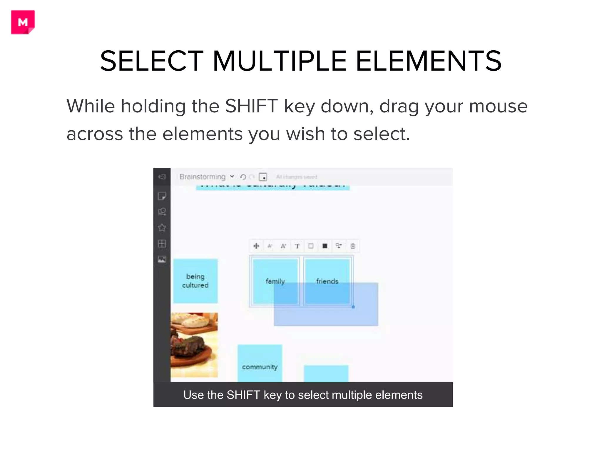 While holding the SHIFT key down, drag your mouse
across the elements you wish to select.
Use the SHIFT key to select multiple elements
SELECT MULTIPLE ELEMENTS
 